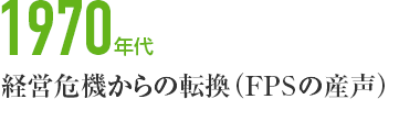 1970年代　経営危機からの転換（FPSの産声）